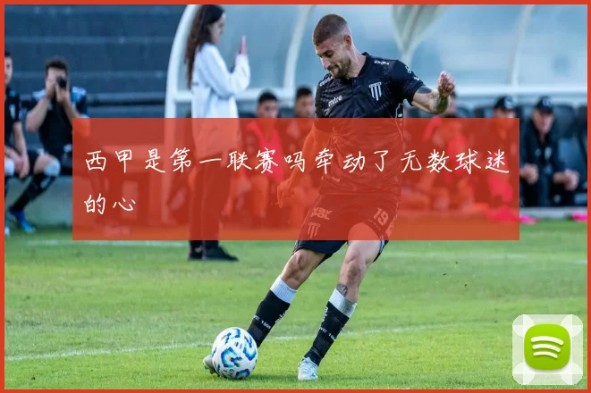 西甲是第一联赛吗牵动了无数球迷的心