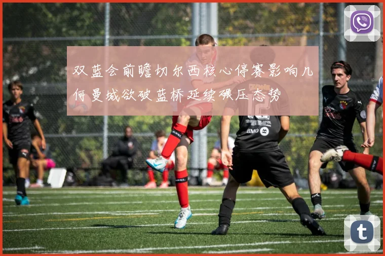 双蓝会前瞻切尔西核心停赛影响几何曼城欲破蓝桥延续碾压态势