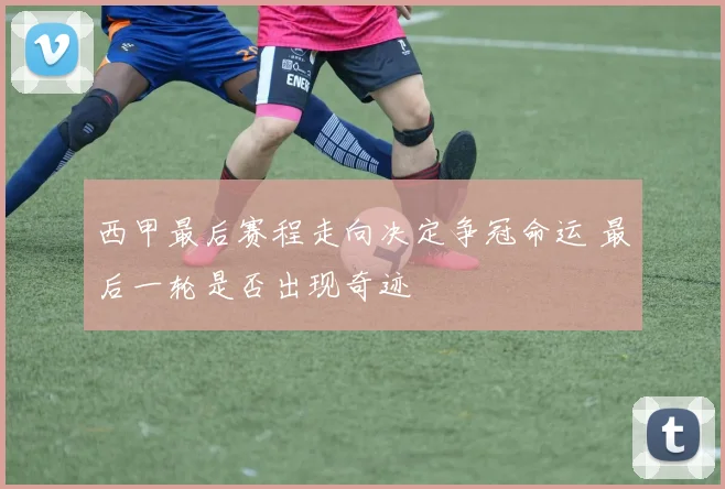 西甲最后赛程走向决定争冠命运 最后一轮是否出现奇迹